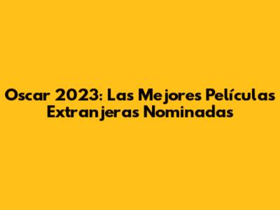 Oscar 2023: Las Mejores Películas Extranjeras Nominadas