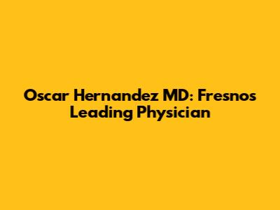 Oscar Hernandez MD: Fresno's Leading Physician