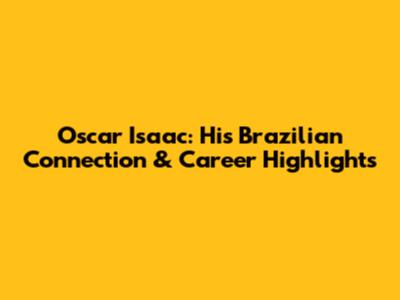 Oscar Isaac: His Brazilian Connection & Career Highlights