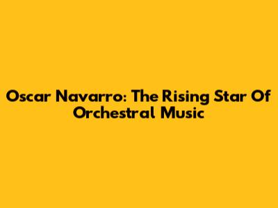 Oscar Navarro: The Rising Star Of Orchestral Music