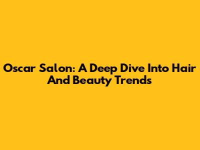 Oscar Salon: A Deep Dive Into Hair And Beauty Trends