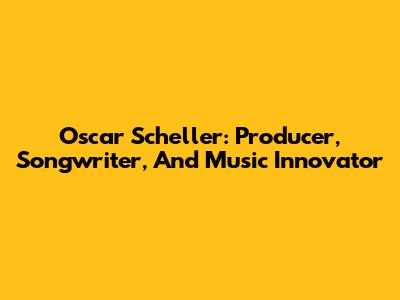 Oscar Scheller: Producer, Songwriter, And Music Innovator