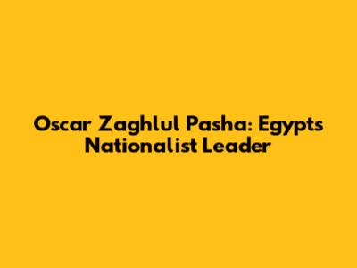 Oscar Zaghlul Pasha: Egypt's Nationalist Leader