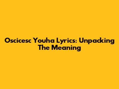 Oscicesc Youha Lyrics: Unpacking The Meaning