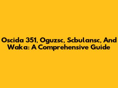 Oscida 351, Oguzsc, Scbulansc, And Waka: A Comprehensive Guide