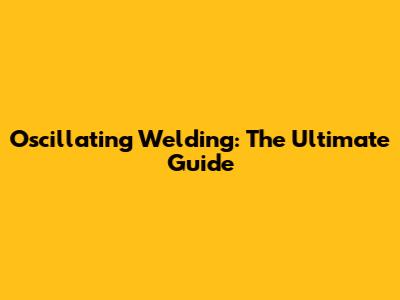 Oscillating Welding: The Ultimate Guide