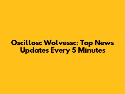 Oscillosc Wolvessc: Top News Updates Every 5 Minutes