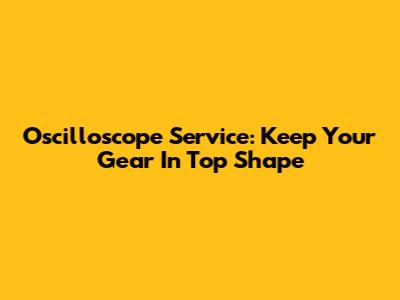 Oscilloscope Service: Keep Your Gear In Top Shape
