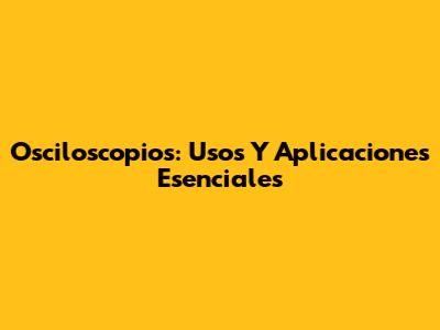 Osciloscopios: Usos Y Aplicaciones Esenciales