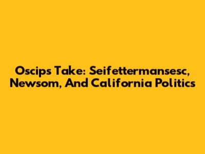 Oscip's Take: Seifettermansesc, Newsom, And California Politics