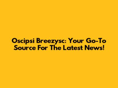 Oscipsi Breezysc: Your Go-To Source For The Latest News!