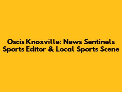 Oscis Knoxville: News Sentinel's Sports Editor & Local Sports Scene