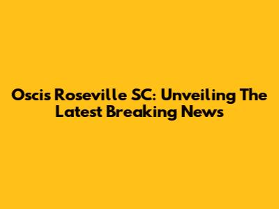Oscis Roseville SC: Unveiling The Latest Breaking News