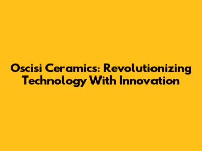 Oscisi Ceramics: Revolutionizing Technology With Innovation