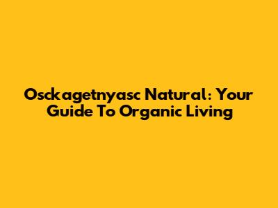 Osckagetnyasc Natural: Your Guide To Organic Living