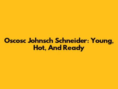 Oscosc Johnsch Schneider: Young, Hot, And Ready
