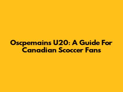 Oscpemains U20: A Guide For Canadian Scoccer Fans