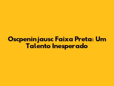 Oscpeninjausc Faixa Preta: Um Talento Inesperado
