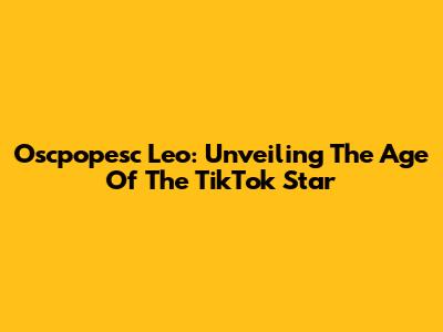 Oscpopesc Leo: Unveiling The Age Of The TikTok Star