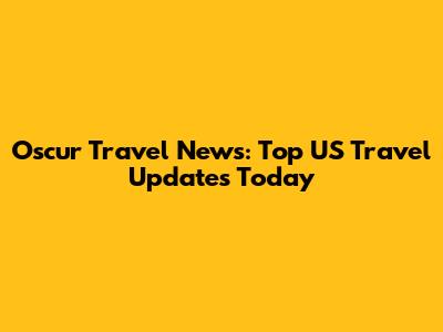 Oscur Travel News: Top US Travel Updates Today