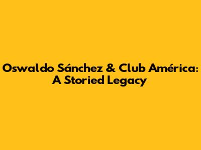 Oswaldo Sánchez & Club América: A Storied Legacy