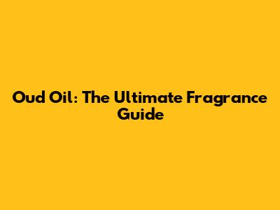 Oud Oil: The Ultimate Fragrance Guide