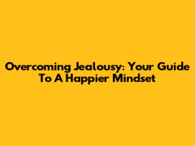 Overcoming Jealousy: Your Guide To A Happier Mindset