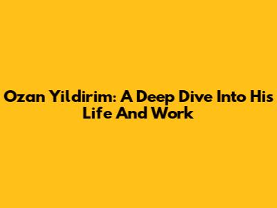 Ozan Yildirim: A Deep Dive Into His Life And Work