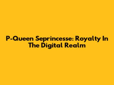 P-Queen Seprincesse: Royalty In The Digital Realm