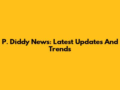 P. Diddy News: Latest Updates And Trends