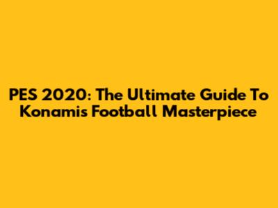 PES 2020: The Ultimate Guide To Konami's Football Masterpiece
