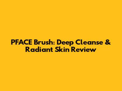 PFACE Brush: Deep Cleanse & Radiant Skin Review