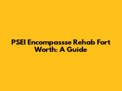 PSEI Encompassse Rehab Fort Worth: A Guide