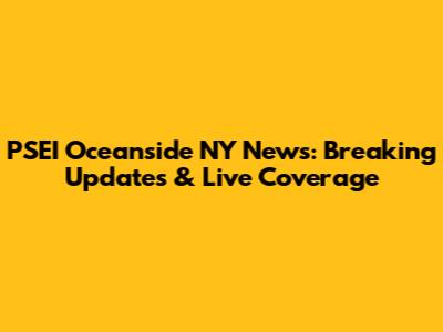 PSEI Oceanside NY News: Breaking Updates & Live Coverage