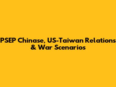 PSEP Chinase, US-Taiwan Relations & War Scenarios