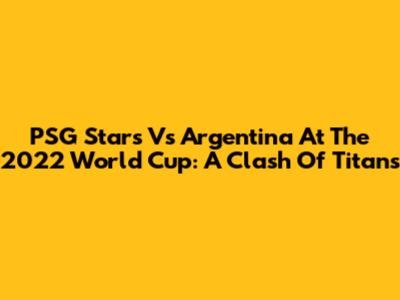 PSG Stars Vs Argentina At The 2022 World Cup: A Clash Of Titans