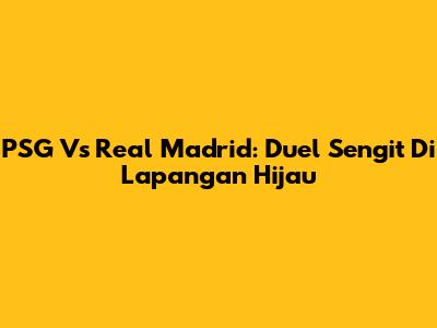 PSG Vs Real Madrid: Duel Sengit Di Lapangan Hijau