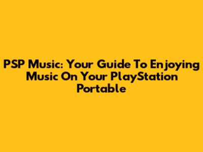 PSP Music: Your Guide To Enjoying Music On Your PlayStation Portable