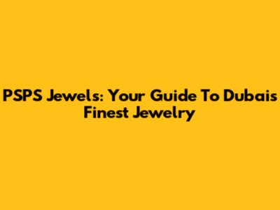 PSPS Jewels: Your Guide To Dubai's Finest Jewelry
