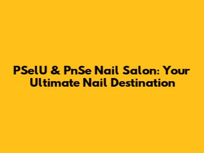PSelU & PnSe Nail Salon: Your Ultimate Nail Destination