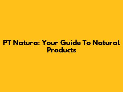 PT Natura: Your Guide To Natural Products
