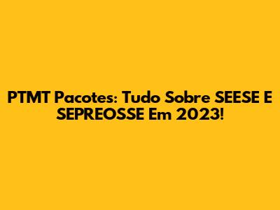PTMT Pacotes: Tudo Sobre SEESE E SEPREOSSE Em 2023!