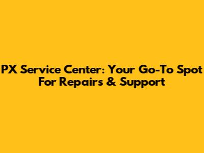 PX Service Center: Your Go-To Spot For Repairs & Support