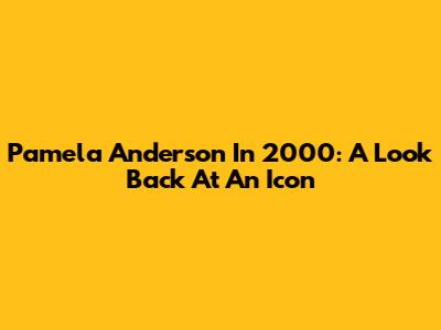 Pamela Anderson In 2000: A Look Back At An Icon