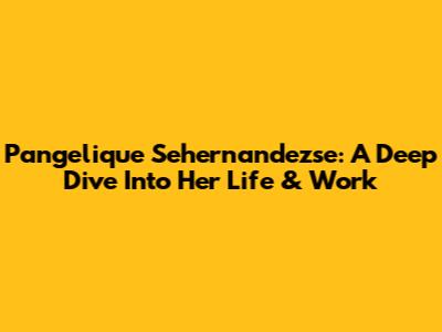 Pangelique Sehernandezse: A Deep Dive Into Her Life & Work