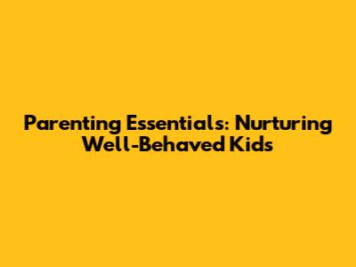 Parenting Essentials: Nurturing Well-Behaved Kids