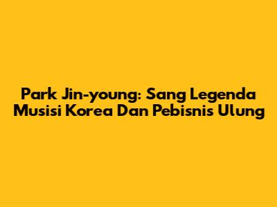 Park Jin-young: Sang Legenda Musisi Korea Dan Pebisnis Ulung