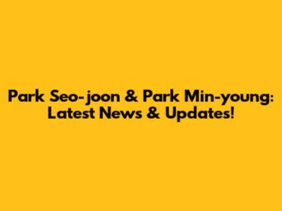 Park Seo-joon & Park Min-young: Latest News & Updates!