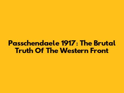 Passchendaele 1917: The Brutal Truth Of The Western Front