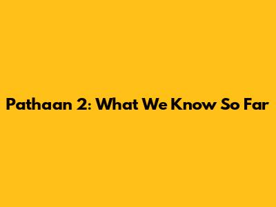 Pathaan 2: What We Know So Far